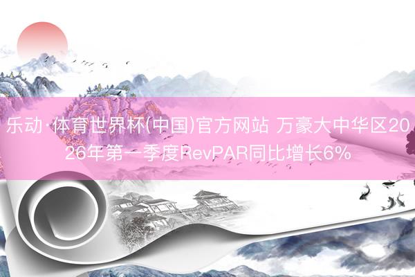 乐动·体育世界杯(中国)官方网站 万豪大中华区2026年第一季度RevPAR同比增长6%