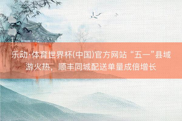 乐动·体育世界杯(中国)官方网站 “五一”县域游火热，顺丰同城配送单量成倍增长