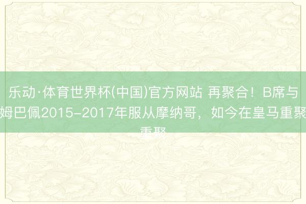 乐动·体育世界杯(中国)官方网站 再聚合！B席与姆巴佩2015-2017年服从摩纳哥，如今在皇马重聚