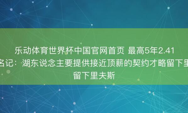 乐动体育世界杯中国官网首页 最高5年2.41亿！名记：湖东说念主要提供接近顶薪的契约才略留下里夫斯
