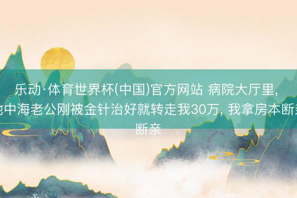 乐动·体育世界杯(中国)官方网站 病院大厅里, 地中海老公刚被金针治好就转走我30万, 我拿房本断亲