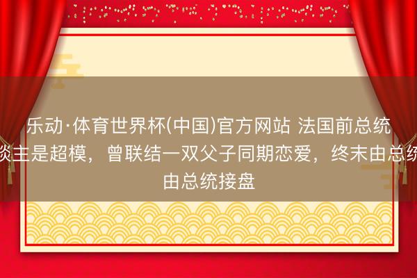 乐动·体育世界杯(中国)官方网站 法国前总统夫东谈主是超模，曾联结一双父子同期恋爱，终末由总统接盘