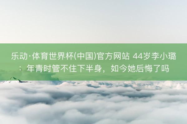 乐动·体育世界杯(中国)官方网站 44岁李小璐：年青时管不住下半身，如今她后悔了吗