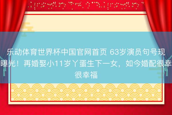 乐动体育世界杯中国官网首页 63岁演员句号现状曝光！再婚娶小11岁丫蛋生下一女，如今婚配很幸福