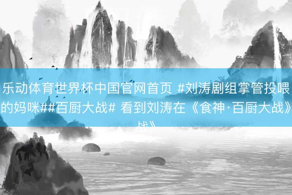 乐动体育世界杯中国官网首页 #刘涛剧组掌管投喂的妈咪##百厨大战# 看到刘涛在《食神·百厨大战》