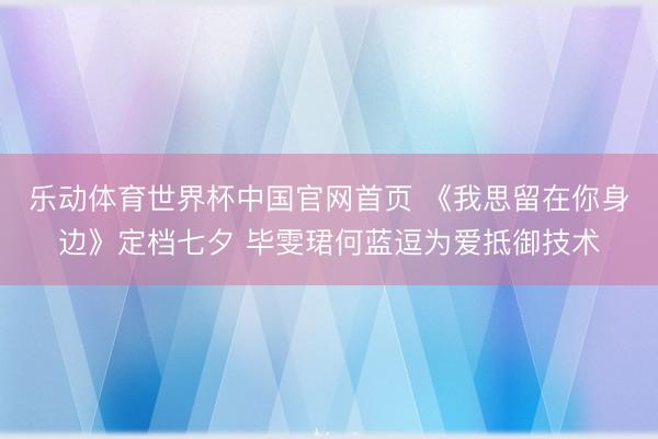乐动体育世界杯中国官网首页 《我思留在你身边》定档七夕 毕雯珺何蓝逗为爱抵御技术