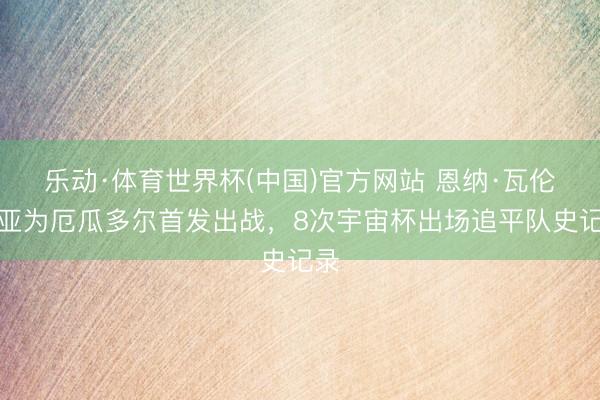 乐动·体育世界杯(中国)官方网站 恩纳·瓦伦西亚为厄瓜多尔首发出战，8次宇宙杯出场追平队史记录