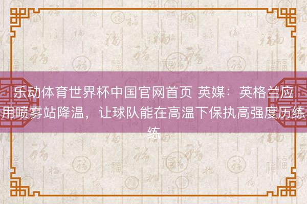 乐动体育世界杯中国官网首页 英媒:英格兰应用喷雾站降温,让球队能在高温下保执高强度历练