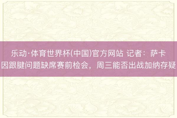 乐动·体育世界杯(中国)官方网站 记者:萨卡因跟腱问题缺席赛前检会,周三能否出战加纳存疑