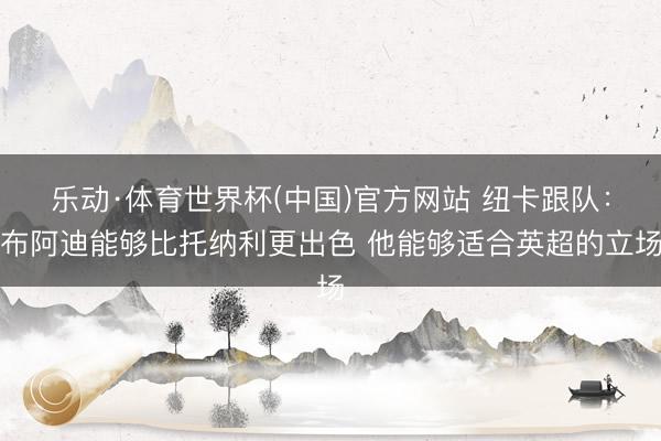 乐动·体育世界杯(中国)官方网站 纽卡跟队:布阿迪能够比托纳利更出色 他能够适合英超的立场