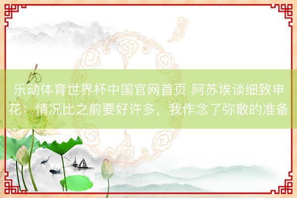 乐动体育世界杯中国官网首页 阿苏埃谈细致申花：情况比之前要好许多，我作念了弥散的准备