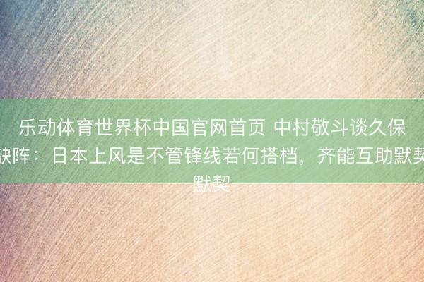 乐动体育世界杯中国官网首页 中村敬斗谈久保缺阵:日本上风是不管锋线若何搭档,齐能互助默契